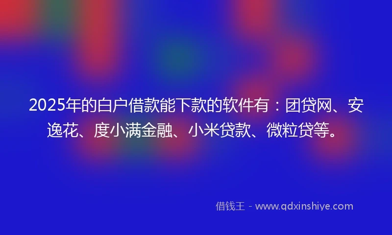 2025年的白户借款能下款的软件有：团贷网、安逸花、度小满金融、小米贷款、微粒贷等。