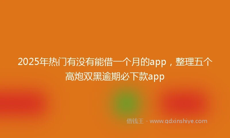 2025年热门有没有能借一个月的app，整理五个高炮双黑逾期必下款app