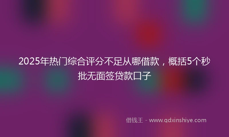 2025年热门综合评分不足从哪借款，概括5个秒批无面签贷款口子