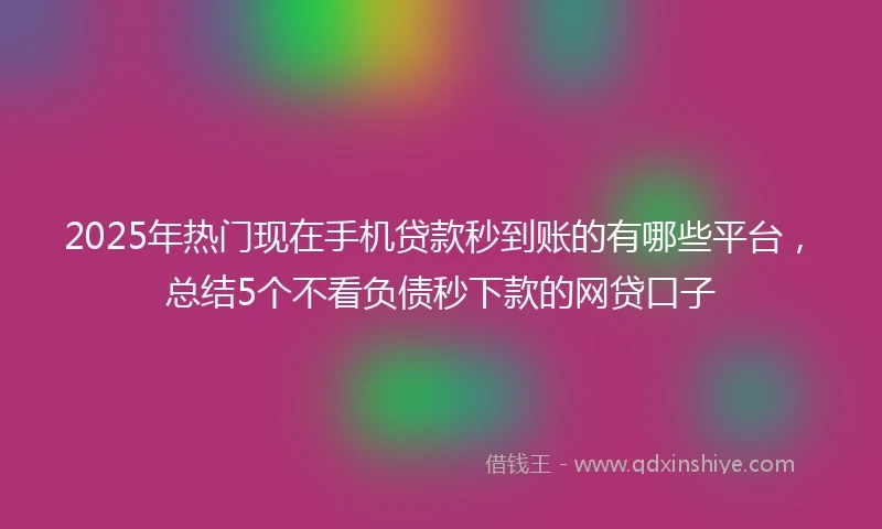 2025年热门现在手机贷款秒到账的有哪些平台，总结5个不看负债秒下款的网贷口子