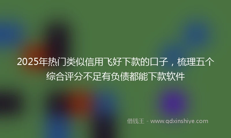 2025年热门类似信用飞好下款的口子，梳理五个综合评分不足有负债都能下款软件