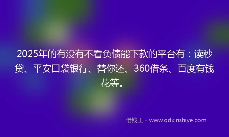 2025年的有没有不看负债能下款的平台有：读秒贷、平安口袋银行、替你还、360借条、百度有钱花等。