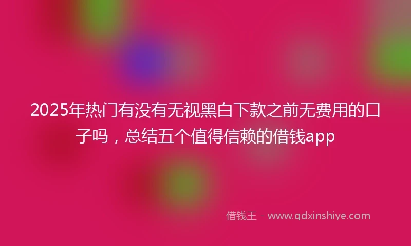 2025年热门有没有无视黑白下款之前无费用的口子吗，总结五个值得信赖的借钱app