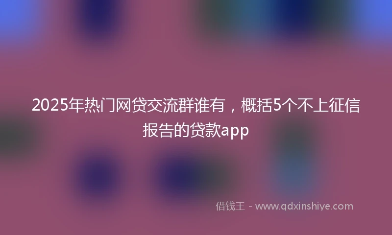 2025年热门网贷交流群谁有，概括5个不上征信报告的贷款app