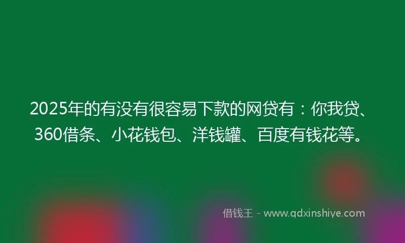 2025年的有没有很容易下款的网贷有：你我贷、360借条、小花钱包、洋钱罐、百度有钱花等。