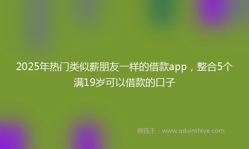 2025年热门类似薪朋友一样的借款app，整合5个满19岁可以借款的口子