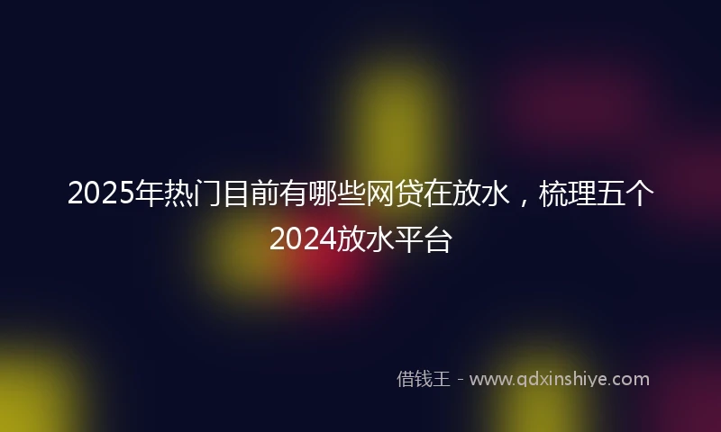 2025年热门目前有哪些网贷在放水，梳理五个2024放水平台