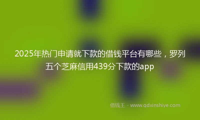 2025年热门申请就下款的借钱平台有哪些，罗列五个芝麻信用439分下款的app