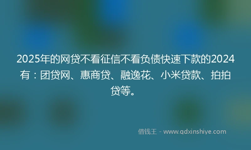 2025年的网贷不看征信不看负债快速下款的2024有:团贷网、惠商贷、融逸花、小米贷款、拍拍贷等。