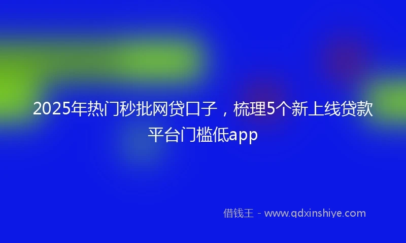 2025年热门秒批网贷口子，梳理5个新上线贷款平台门槛低app