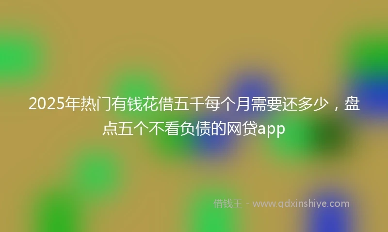 2025年热门有钱花借五千每个月需要还多少，盘点五个不看负债的网贷app