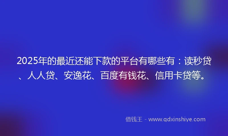 2025年的最近还能下款的平台有哪些有：读秒贷、人人贷、安逸花、百度有钱花、信用卡贷等。