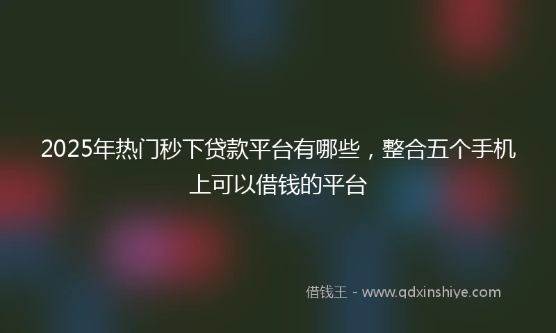 2025年热门秒下贷款平台有哪些，整合五个手机上可以借钱的平台
