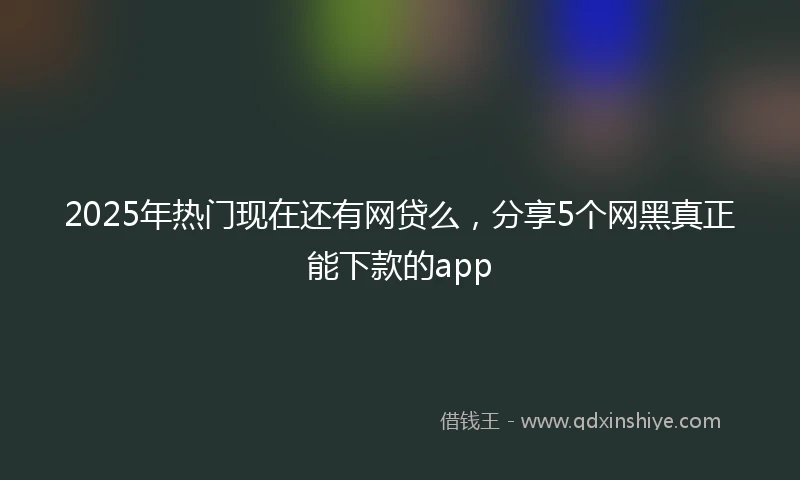 2025年热门现在还有网贷么，分享5个网黑真正能下款的app