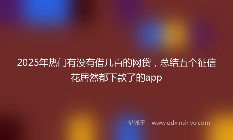 2025年热门有没有借几百的网贷，总结五个征信花居然都下款了的app