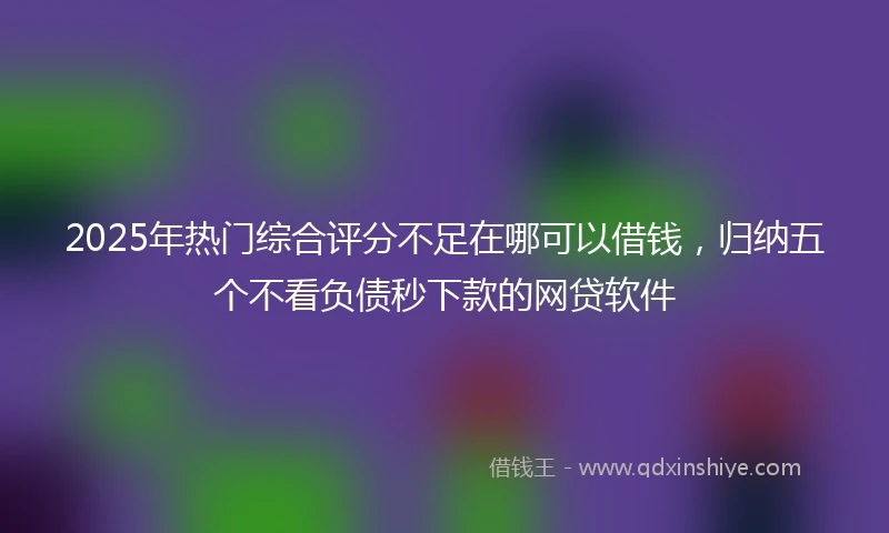 2025年热门综合评分不足在哪可以借钱，归纳五个不看负债秒下款的网贷软件