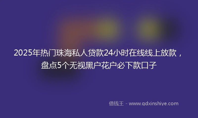 2025年热门珠海私人贷款24小时在线线上放款，盘点5个无视黑户花户必下款口子