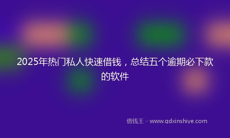 2025年热门私人快速借钱，总结五个逾期必下款的软件