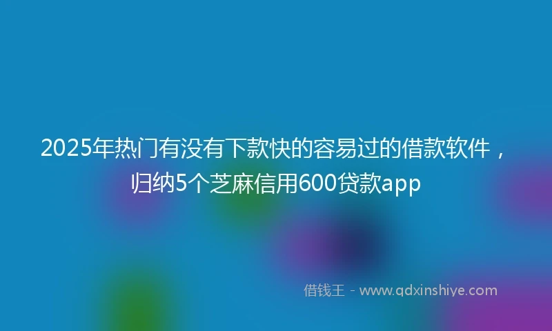 2025年热门有没有下款快的容易过的借款软件，归纳5个芝麻信用600贷款app