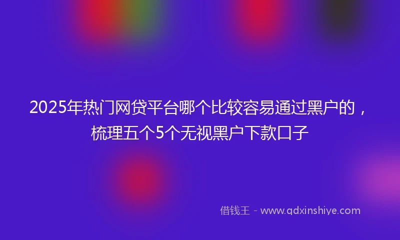 2025年热门网贷平台哪个比较容易通过黑户的，梳理五个5个无视黑户下款口子
