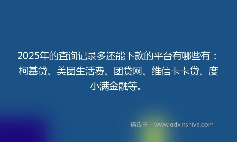 2025年的查询记录多还能下款的平台有哪些有：柯基贷、美团生活费、团贷网、维信卡卡贷、度小满金融等。