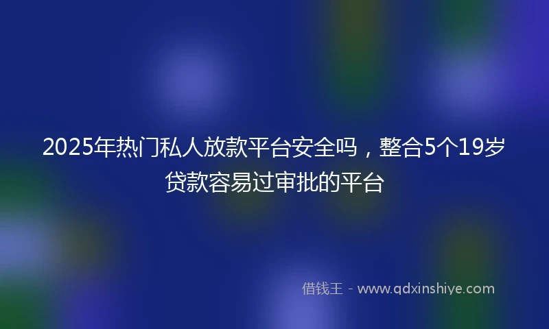 2025年热门私人放款平台安全吗，整合5个19岁贷款容易过审批的平台