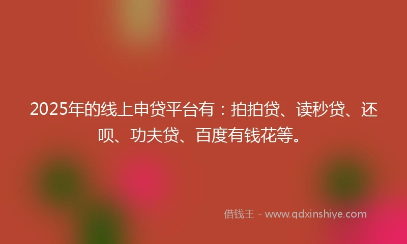 2025年的线上申贷平台有：拍拍贷、读秒贷、还呗、功夫贷、百度有钱花等。