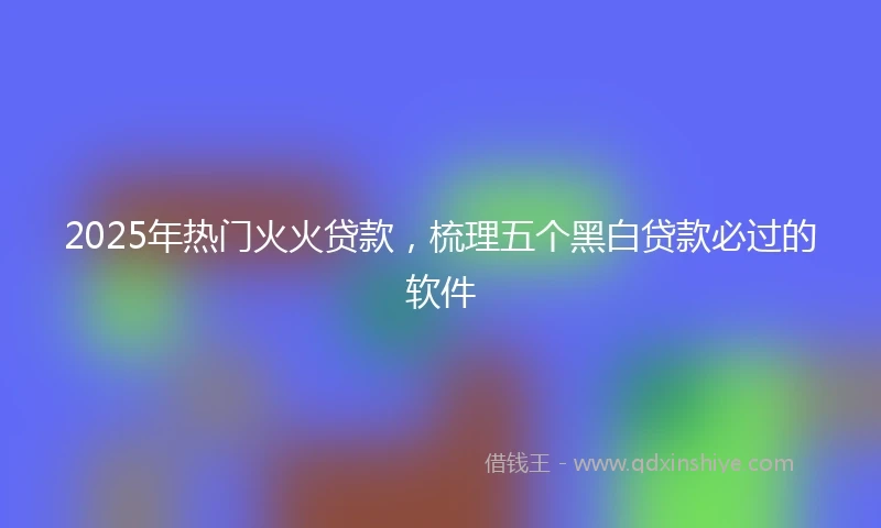 2025年热门火火贷款，梳理五个黑白贷款必过的软件