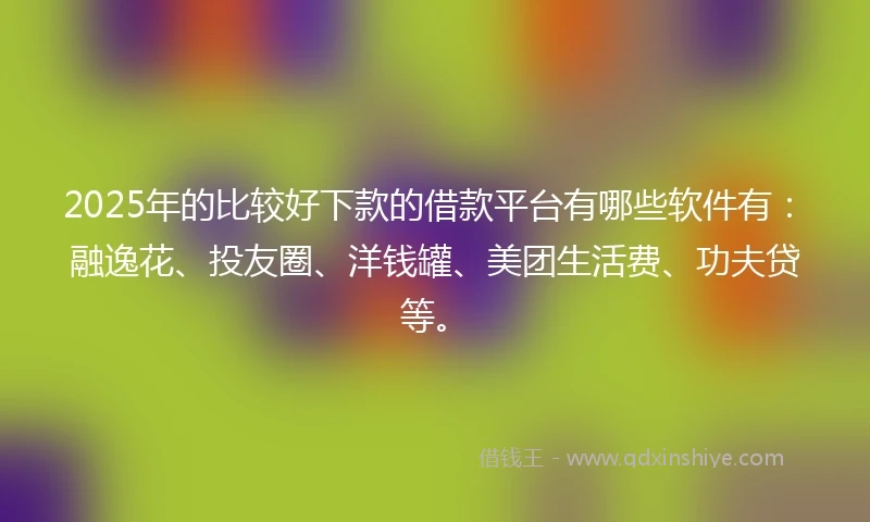 2025年的比较好下款的借款平台有哪些软件有：融逸花、投友圈、洋钱罐、美团生活费、功夫贷等。