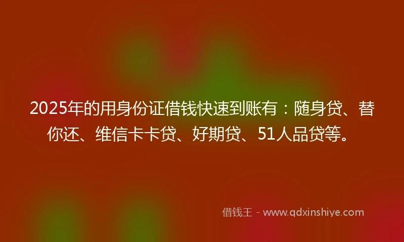 2025年的用身份证借钱快速到账有：随身贷、替你还、维信卡卡贷、好期贷、51人品贷等。