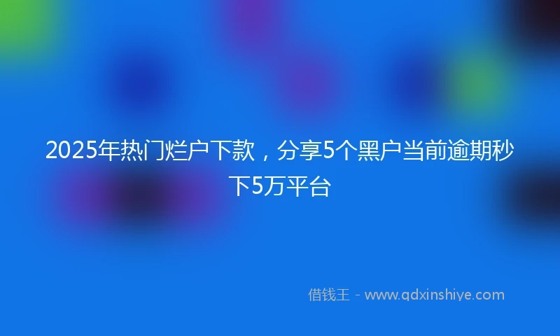 2025年热门烂户下款，分享5个黑户当前逾期秒下5万平台