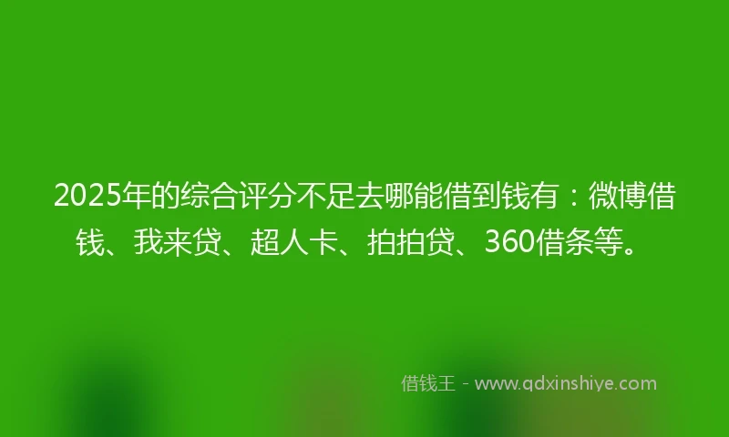 2025年的综合评分不足去哪能借到钱有：微博借钱、我来贷、超人卡、拍拍贷、360借条等。