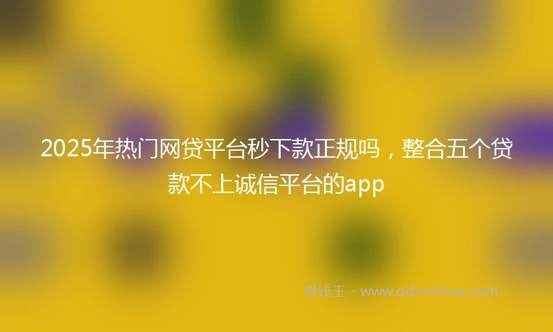 2025年热门网贷平台秒下款正规吗，整合五个贷款不上诚信平台的app