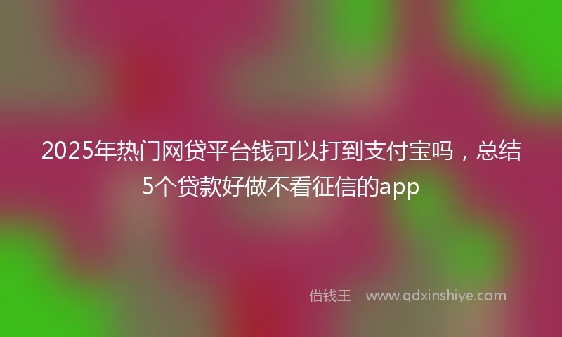 2025年热门网贷平台钱可以打到支付宝吗，总结5个贷款好做不看征信的app
