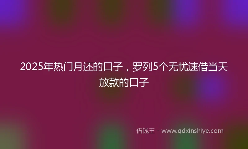 2025年热门月还的口子，罗列5个无忧速借当天放款的口子