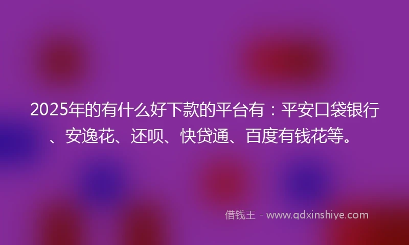 2025年的有什么好下款的平台有：平安口袋银行、安逸花、还呗、快贷通、百度有钱花等。