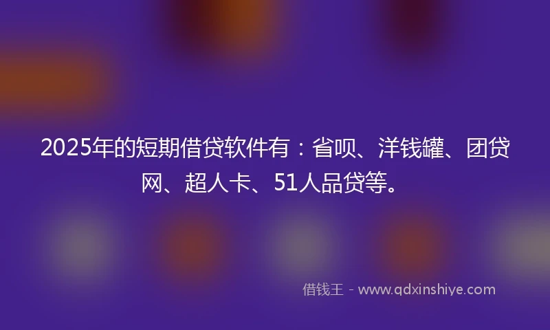 2025年的短期借贷软件有：省呗、洋钱罐、团贷网、超人卡、51人品贷等。