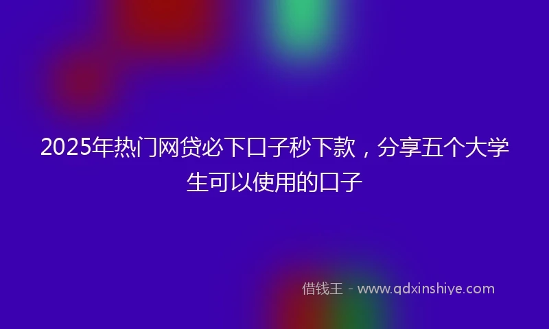 2025年热门网贷必下口子秒下款，分享五个大学生可以使用的口子