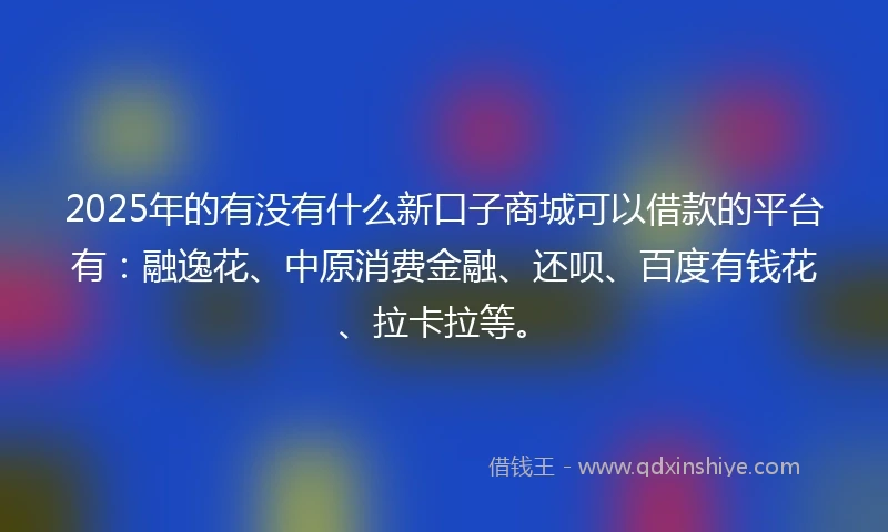 2025年的有没有什么新口子商城可以借款的平台有：融逸花、中原消费金融、还呗、百度有钱花、拉卡拉等。