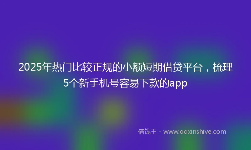 2025年热门比较正规的小额短期借贷平台，梳理5个新手机号容易下款的app