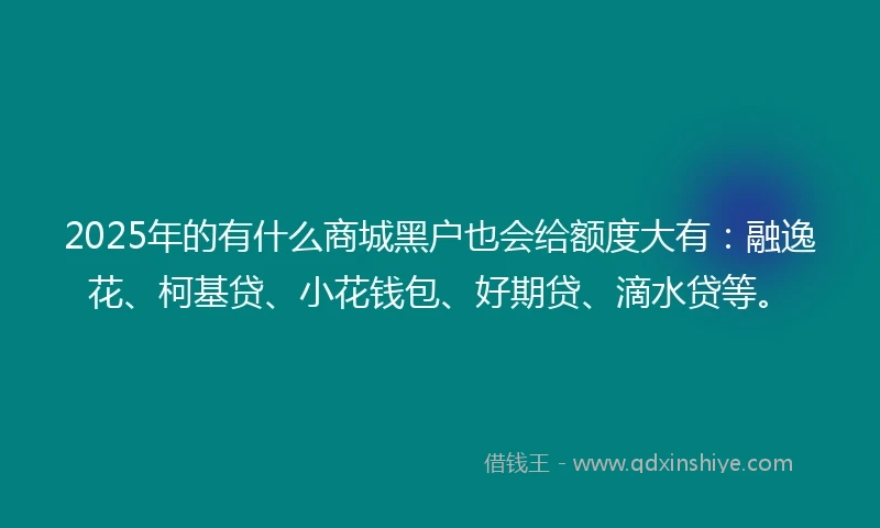 2025年的有什么商城黑户也会给额度大有：融逸花、柯基贷、小花钱包、好期贷、滴水贷等。