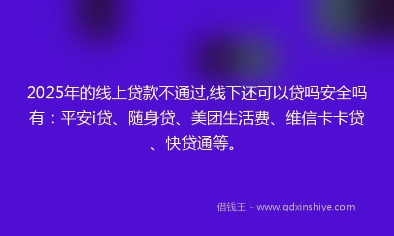 2025年的线上贷款不通过,线下还可以贷吗安全吗有：平安i贷、随身贷、美团生活费、维信卡卡贷、快贷通等。