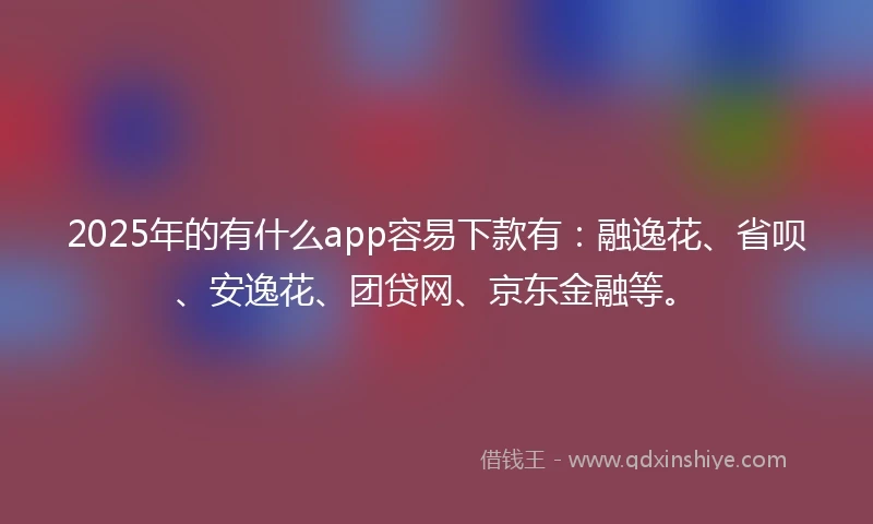 2025年的有什么app容易下款有：融逸花、省呗、安逸花、团贷网、京东金融等。
