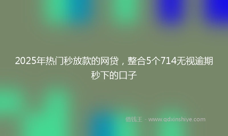 2025年热门秒放款的网贷，整合5个714无视逾期秒下的口子