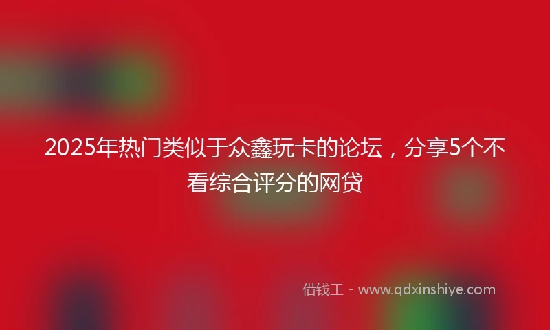 2025年热门类似于众鑫玩卡的论坛，分享5个不看综合评分的网贷