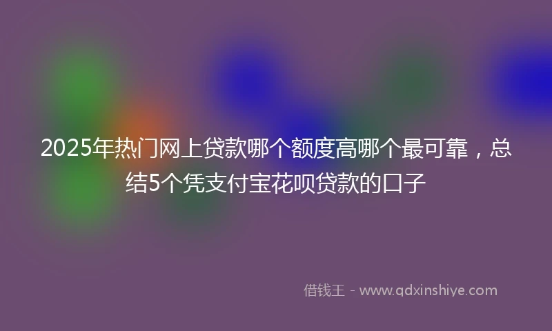 2025年热门网上贷款哪个额度高哪个最可靠，总结5个凭支付宝花呗贷款的口子