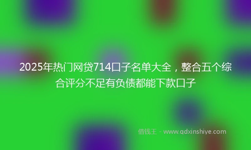 2025年热门网贷714口子名单大全,整合五个综合评分不足有负债都能下款口子