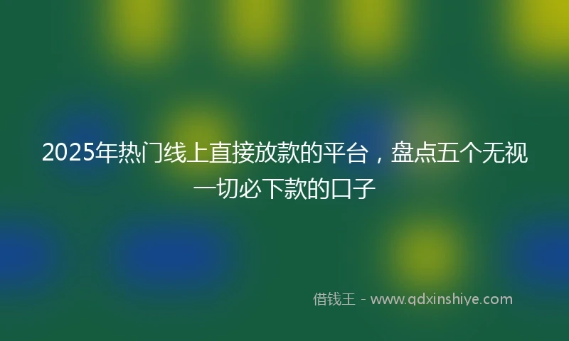 2025年热门线上直接放款的平台，盘点五个无视一切必下款的口子