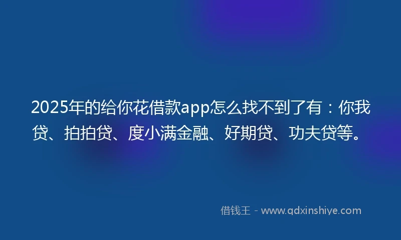 2025年的给你花借款app怎么找不到了有：你我贷、拍拍贷、度小满金融、好期贷、功夫贷等。