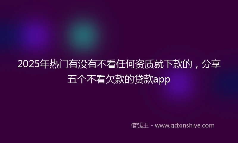 2025年热门有没有不看任何资质就下款的，分享五个不看欠款的贷款app